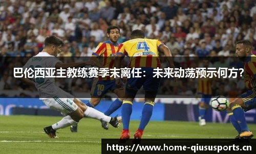 巴伦西亚主教练赛季末离任：未来动荡预示何方？